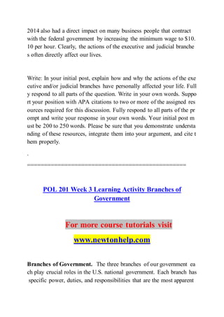 2014 also had a direct impact on many business people that contract
with the federal government by increasing the minimum wage to $10.
10 per hour. Clearly, the actions of the executive and judicial branche
s often directly affect our lives.
Write: In your initial post, explain how and why the actions of the exe
cutive and/or judicial branches have personally affected your life. Full
y respond to all parts of the question. Write in your own words. Suppo
rt your position with APA citations to two or more of the assigned res
ources required for this discussion. Fully respond to all parts of the pr
ompt and write your response in your own words. Your initial post m
ust be 200 to 250 words. Please be sure that you demonstrate understa
nding of these resources, integrate them into your argument, and cite t
hem properly.
.
===============================================
POL 201 Week 3 Learning Activity Branches of
Government
For more course tutorials visit
www.newtonhelp.com
Branches of Government. The three branches of our government ea
ch play crucial roles in the U.S. national government. Each branch has
specific power, duties, and responsibilities that are the most apparent
 