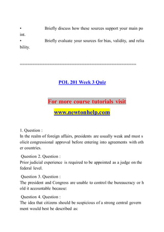 • Briefly discuss how these sources support your main po
int.  
• Briefly evaluate your sources for bias, validity, and relia
bility.  
===============================================
POL 201 Week 3 Quiz
For more course tutorials visit
www.newtonhelp.com
1. Question :
In the realm of foreign affairs, presidents are usually weak and must s
olicit congressional approval before entering into agreements with oth
er countries.
Question 2. Question :
Prior judicial experience is required to be appointed as a judge on the
federal level.
Question 3. Question :
The president and Congress are unable to control the bureaucracy or h
old it accountable because:
Question 4. Question :
The idea that citizens should be suspicious of a strong central govern
ment would best be described as:
 