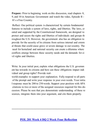 Prepare: Prior to beginning work on this discussion, read chapters 8,
9, and 10 in American Government and watch the video, Episode II -
It’s a Free Country.
Reflect: Our political system is characterized by certain fundamental
features to include a system of laws, rights, and liberties. The laws, cr
eated and supported by the Constitutional framework, are designed to
protect and secure the rights and liberties of individuals and groups th
roughout the U.S. However, the government also has an obligation to
provide for the security of its citizens from serious internal and extern
al threats that could cause grave or severe damage to our country. The
need for homeland and national security can create a dilemma where
conflicts emerge between these security needs and the demands for ci
vil rights and liberties.
Write: In your initial post, explain what obligations the U.S. governm
ent has towards its citizens and how can these obligations impact indi
vidual and group rights? Provide real-
world examples to support your explanation. Fully respond to all parts
of the prompt and write your response in your own words. Your initia
l response must be 200 to 250 words. Support your position with APA
citations to two or more of the assigned resources required for this dis
cussion. Please be sure that you demonstrate understanding of these re
sources, integrate them into your argument, and cite them properly.
===============================================
POL 201 Week 4 DQ 2 Week Four Reflection
 