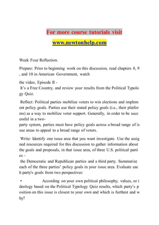 For more course tutorials visit
www.newtonhelp.com
Week Four Reflection.
Prepare: Prior to beginning work on this discussion, read chapters 8, 9
, and 10 in American Government, watch
the video, Episode II -
It’s a Free Country, and review your results from the Political Typolo
gy Quiz.
Reflect: Political parties mobilize voters to win elections and implem
ent policy goals. Parties use their stated policy goals (i.e., their platfor
ms) as a way to mobilize voter support. Generally, in order to be succ
essful in a two-
party system, parties must have policy goals across a broad range of is
sue areas to appeal to a broad range of voters.
Write: Identify one issue area that you want investigate. Use the assig
ned resources required for this discussion to gather information about
the goals and proposals, in that issue area, of three U.S. political parti
es –
the Democratic and Republican parties and a third party. Summarize
each of the three parties’ policy goals in your issue area. Evaluate eac
h party's goals from two perspectives:
• According on your own political philosophy, values, or i
deology based on the Political Typology Quiz results, which party’s p
osition on this issue is closest to your own and which is furthest and w
hy?  
 