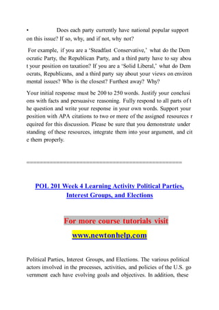 • Does each party currently have national popular support
on this issue? If so, why, and if not, why not?  
For example, if you are a ‘Steadfast Conservative,’ what do the Dem
ocratic Party, the Republican Party, and a third party have to say abou
t your position on taxation? If you are a ‘Solid Liberal,’ what do Dem
ocrats, Republicans, and a third party say about your views on environ
mental issues? Who is the closest? Furthest away? Why?
Your initial response must be 200 to 250 words. Justify your conclusi
ons with facts and persuasive reasoning. Fully respond to all parts of t
he question and write your response in your own words. Support your
position with APA citations to two or more of the assigned resources r
equired for this discussion. Please be sure that you demonstrate under
standing of these resources, integrate them into your argument, and cit
e them properly.
===============================================
POL 201 Week 4 Learning Activity Political Parties,
Interest Groups, and Elections
For more course tutorials visit
www.newtonhelp.com
Political Parties, Interest Groups, and Elections. The various political
actors involved in the processes, activities, and policies of the U.S. go
vernment each have evolving goals and objectives. In addition, these
 