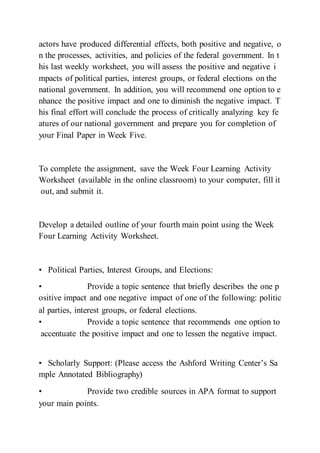 actors have produced differential effects, both positive and negative, o
n the processes, activities, and policies of the federal government. In t
his last weekly worksheet, you will assess the positive and negative i
mpacts of political parties, interest groups, or federal elections on the
national government. In addition, you will recommend one option to e
nhance the positive impact and one to diminish the negative impact. T
his final effort will conclude the process of critically analyzing key fe
atures of our national government and prepare you for completion of
your Final Paper in Week Five.
To complete the assignment, save the Week Four Learning Activity
Worksheet (available in the online classroom) to your computer, fill it
out, and submit it.
Develop a detailed outline of your fourth main point using the Week
Four Learning Activity Worksheet.
• Political Parties, Interest Groups, and Elections:
• Provide a topic sentence that briefly describes the one p
ositive impact and one negative impact of one of the following: politic
al parties, interest groups, or federal elections.  
• Provide a topic sentence that recommends one option to
accentuate the positive impact and one to lessen the negative impact.
 
• Scholarly Support: (Please access the Ashford Writing Center’s Sa
mple Annotated Bibliography)
• Provide two credible sources in APA format to support
your main points.  
 
