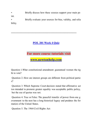 • Briefly discuss how these sources support your main po
int.  
• Briefly evaluate your sources for bias, validity, and relia
bility.  
===============================================
POL 201 Week 4 Quiz
For more course tutorials visit
www.newtonhelp.com
Question 1.What constitutional amendment guaranteed women the rig
ht to vote?
Question 2. How are interest groups are different from political partie
s?
Question 3. Which Supreme Court decision stated that affirmative act
ion intended to promote greater equality was acceptable public policy,
but the use of quotas was not.
Question 4. True or False: The peaceful transfer of power from one g
overnment to the next has a long historical legacy and predates the for
mation of the United States.
Question 5. The 1964 Civil Rights Act:
 