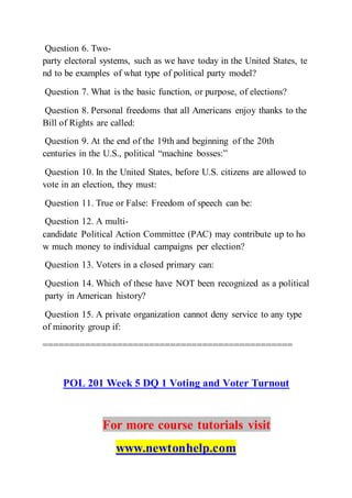 Question 6. Two-
party electoral systems, such as we have today in the United States, te
nd to be examples of what type of political party model?
Question 7. What is the basic function, or purpose, of elections?
Question 8. Personal freedoms that all Americans enjoy thanks to the
Bill of Rights are called:
Question 9. At the end of the 19th and beginning of the 20th
centuries in the U.S., political “machine bosses:”
Question 10. In the United States, before U.S. citizens are allowed to
vote in an election, they must:
Question 11. True or False: Freedom of speech can be:
Question 12. A multi-
candidate Political Action Committee (PAC) may contribute up to ho
w much money to individual campaigns per election?
Question 13. Voters in a closed primary can:
Question 14. Which of these have NOT been recognized as a political
party in American history?
Question 15. A private organization cannot deny service to any type
of minority group if:
===============================================
POL 201 Week 5 DQ 1 Voting and Voter Turnout
For more course tutorials visit
www.newtonhelp.com
 