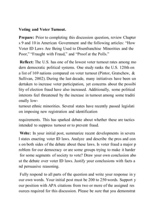 Voting and Voter Turnout.
Prepare: Prior to completing this discussion question, review Chapter
s 9 and 10 in American Government and the following articles: “How
Voter ID Laws Are Being Used to Disenfranchise Minorities and the
Poor,” “Fraught with Fraud,” and “Proof at the Polls.”
Reflect: The U.S. has one of the lowest voter turnout rates among mo
dern democratic political systems. One study ranks the U.S. 120th on
a list of 169 nations compared on voter turnout (Pintor, Gratschew, &
Sullivan, 2002). During the last decade, many initiatives have been un
dertaken to increase voter participation, yet concerns about the possibi
lity of election fraud have also increased. Additionally, some political
interests feel threatened by the increase in turnout among some traditi
onally low-
turnout ethnic minorities. Several states have recently passed legislati
on imposing new registration and identification
requirements. This has sparked debate about whether these are tactics
intended to suppress turnout or to prevent fraud.
Write: In your initial post, summarize recent developments in severa
l states enacting voter ID laws. Analyze and describe the pros and con
s on both sides of the debate about these laws. Is voter fraud a major p
roblem for our democracy or are some groups trying to make it harder
for some segments of society to vote? Draw your own conclusion abo
ut the debate over voter ID laws. Justify your conclusions with facts a
nd persuasive reasoning.
Fully respond to all parts of the question and write your response in y
our own words. Your initial post must be 200 to 250 words. Support y
our position with APA citations from two or more of the assigned res
ources required for this discussion. Please be sure that you demonstrat
 
