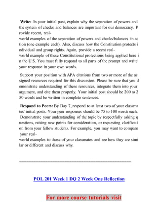 Write: In your initial post, explain why the separation of powers and
the system of checks and balances are important for our democracy. P
rovide recent, real-
world examples of the separation of powers and checks/balances in ac
tion (one example each). Also, discuss how the Constitution protects i
ndividual and group rights. Again, provide a recent real-
world example of these Constitutional protections being applied here i
n the U.S. You must fully respond to all parts of the prompt and write
your response in your own words.
Support your position with APA citations from two or more of the as
signed resources required for this discussion. Please be sure that you d
emonstrate understanding of these resources, integrate them into your
argument, and cite them properly. Your initial post should be 200 to 2
50 words and be written in complete sentences.
Respond to Peers: By Day 7, respond to at least two of your classma
tes' initial posts. Your peer responses should be 75 to 100 words each.
Demonstrate your understanding of the topic by respectfully asking q
uestions, raising new points for consideration, or requesting clarificati
on from your fellow students. For example, you may want to compare
your real-
world examples to those of your classmates and see how they are simi
lar or different and discuss why.
===============================================
POL 201 Week 1 DQ 2 Week One Reflection
For more course tutorials visit
 
