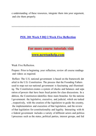 e understanding of these resources, integrate them into your argument,
and cite them properly.
===============================================
POL 201 Week 5 DQ 2 Week Five Reflection
For more course tutorials visit
www.newtonhelp.com
Week Five Reflection.
Prepare: Prior to beginning your reflection, review all course readings
and videos as required.
Reflect: The U.S. national government is based on the framework det
ailed in the U.S. Constitution. The process that the Founding Fathers
used to map out our national government is fascinating and illuminati
ng. The Constitution creates a system of checks and balances and sepa
ration of powers that have been focal points for class discussions. In a
ddition, the Constitution identifies three main branches for the nationa
l government: the legislative, executive, and judicial, which are tasked
, respectively, with the creation of the legislation to guide the country,
the implementation and execution of that legislation, and the review
of that legislation for constitutionality and legality. Interacting with th
e federal government includes a variety of different actors and politica
l processes such as the states, political parties, interest groups, and fed
 