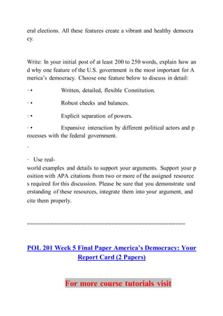 eral elections. All these features create a vibrant and healthy democra
cy.
Write: In your initial post of at least 200 to 250 words, explain how an
d why one feature of the U.S. government is the most important for A
merica’s democracy. Choose one feature below to discuss in detail:
· • Written, detailed, flexible Constitution.  
· • Robust checks and balances.  
· • Explicit separation of powers.  
· • Expansive interaction by different political actors and p
rocesses with the federal government.
·
·  Use real-
world examples and details to support your arguments. Support your p
osition with APA citations from two or more of the assigned resource
s required for this discussion. Please be sure that you demonstrate und
erstanding of these resources, integrate them into your argument, and
cite them properly.  
===============================================
POL 201 Week 5 Final Paper America’s Democracy: Your
Report Card (2 Papers)
For more course tutorials visit
 
