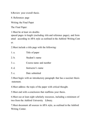 b.Review your overall thesis.  
8. References page
Writing the Final Paper
The Final Paper:
1.Must be at least six double-
spaced pages in length (excluding title and reference pages), and form
atted  according to APA style as outlined in the Ashford Writing Cent
er.  
2.Must include a title page with the following:
1. a. Title of paper  
2. b. Student’s name  
3. c. Course name and number  
4. d. Instructor’s name  
5. e. Date submitted  
3.Must begin with an introductory paragraph that has a succinct thesis
statement.  
4.Must address the topic of the paper with critical thought.  
5.Must end with a conclusion that reaffirms your thesis.  
6.Must use at least eight scholarly resources, including a minimum of
two from the Ashford University  Library.  
7.Must document all sources in APA style, as outlined in the Ashford
Writing Center.  
 