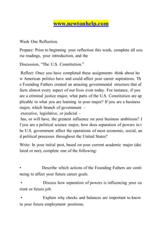www.newtonhelp.com
Week One Reflection.
Prepare: Prior to beginning your reflection this week, complete all cou
rse readings, your introduction, and the
Discussion, “The U.S. Constitution.”
Reflect: Once you have completed these assignments think about ho
w American politics have and could affect your career aspirations. Th
e Founding Fathers created an amazing governmental structure that af
fects almost every aspect of our lives even today. For instance, if you
are a criminal justice major, what parts of the U.S. Constitution are ap
plicable to what you are learning in your major? If you are a business
major, which branch of government –
executive, legislative, or judicial –
has, or will have, the greatest influence on your business ambitions? I
f you are a political science major, how does separation of powers in t
he U.S. government affect the operations of most economic, social, an
d political processes throughout the United States?
Write: In your initial post, based on your current academic major (dec
lared or not), complete one of the following:
• Describe which actions of the Founding Fathers are conti
nuing to affect your future career goals. 
• Discuss how separation of powers is influencing your cu
rrent or future job.  
• Explain why checks and balances are important to know
in your future employment positions.  
 