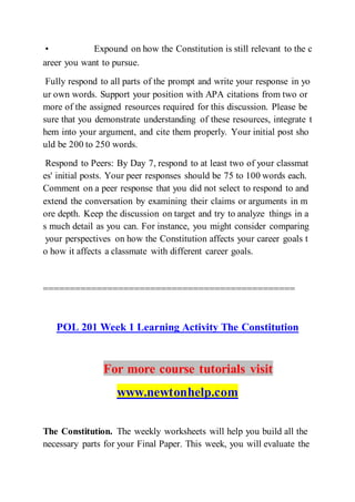 • Expound on how the Constitution is still relevant to the c
areer you want to pursue.  
Fully respond to all parts of the prompt and write your response in yo
ur own words. Support your position with APA citations from two or
more of the assigned resources required for this discussion. Please be
sure that you demonstrate understanding of these resources, integrate t
hem into your argument, and cite them properly. Your initial post sho
uld be 200 to 250 words.
Respond to Peers: By Day 7, respond to at least two of your classmat
es' initial posts. Your peer responses should be 75 to 100 words each.
Comment on a peer response that you did not select to respond to and
extend the conversation by examining their claims or arguments in m
ore depth. Keep the discussion on target and try to analyze things in a
s much detail as you can. For instance, you might consider comparing
your perspectives on how the Constitution affects your career goals t
o how it affects a classmate with different career goals.
===============================================
POL 201 Week 1 Learning Activity The Constitution
For more course tutorials visit
www.newtonhelp.com
The Constitution. The weekly worksheets will help you build all the
necessary parts for your Final Paper. This week, you will evaluate the
 