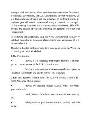 strengths and weaknesses of the most important document for Americ
a’s national government, the U.S. Constitution. In your worksheet, yo
u will describe one strength and one weakness of the Constitution. In
addition, you will need to recommend a way to maintain the strength
of this amazing document and a way to correct a weakness. This effor
t begins the process of critically analyzing key features of our national
government.
To complete the assignment, save the Week One Learning Activity W
orksheet (available in the online classroom) to your computer, fill it o
ut, and submit it.
Develop a detailed outline of your first main point using the Week On
e Learning Activity Worksheet.
1.The Constitution:
• Provide a topic sentence that briefly describes one stren
gth and one weakness of the U.S.  Constitution.  
• Provide a topic sentence that recommends one option to
maintain the strength and one to correct  the weakness.  
2.Scholarly Support: (Please access the Ashford Writing Center’s Sa
mple Annotated Bibliography)
• Provide two credible sources in APA format to support
your main points.  
• Briefly discuss how these sources support your main po
int.  
• Briefly evaluate your sources for bias, validity, and relia
bility.  
 