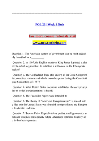 ===============================================
POL 201 Week 1 Quiz
For more course tutorials visit
www.newtonhelp.com
Question 1. The American system of government can be most accurat
ely described as a _________.
Question 2. In 1607, the English monarch King James I granted a cha
rter to which organization to establish a settlement in the Chesapeake
region?
Question 3. The Connecticut Plan, also known as the Great Comprom
ise, combined elements of which two other plans during the Constituti
onal Convention of 1787?
Question 4. What United States document establishes the core princip
les on which our government is based?
Question 5. The Federalist Papers were intended to
Question 6. The theory of “American Exceptionalism” is rooted in th
e idea that the United States was founded in opposition to the Europea
n feudalistic tradition.
Question 7. True or False: Republicanism prefers small governance u
nits and assumes homogeneity while Liberalism tolerates diversity an
d is thus heterogeneous.
 