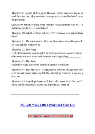 Question 8. English philosophers Thomas Hobbes and John Locke sh
ared the view that all government arrangements should be based on w
hat principle?
Question 9. Which of these three branches of government was NOT e
stablished by the U.S. Constitution?
Question 10. Which of these beliefs is NOT a tenant of modern libera
lism?
Question 11. The conservative idea that limitations should be placed
on state actions is known as __________.
Question 12. The Three-
Fifths Compromise was included in the Constitution to resolve tensio
n between northern states and southern states regarding _________.
Question 13. The Anti-
Federalists were concerned that the Constitution did not
Question 14. The Articles of Confederation invested the greatest pow
er in the individual states and left the national government weak and p
owerless.
Question 15. English philosopher John Locke wrote in his Second Tr
eatise that the individual exists in a hypothetical state of __________.
===============================================
POL 201 Week 2 DQ 1 Policy and Your Life
For more course tutorials visit
 