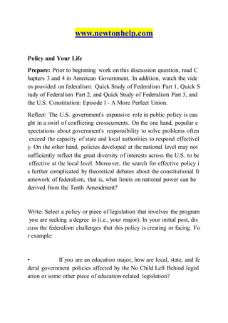 www.newtonhelp.com
Policy and Your Life
Prepare: Prior to beginning work on this discussion question, read C
hapters 3 and 4 in American Government. In addition, watch the vide
os provided on federalism: Quick Study of Federalism Part 1, Quick S
tudy of Federalism Part 2, and Quick Study of Federalism Part 3, and
the U.S. Constitution: Episode I - A More Perfect Union.
Reflect: The U.S. government's expansive role in public policy is cau
ght in a swirl of conflicting crosscurrents. On the one hand, popular e
xpectations about government's responsibility to solve problems often
exceed the capacity of state and local authorities to respond effectivel
y. On the other hand, policies developed at the national level may not
sufficiently reflect the great diversity of interests across the U.S. to be
effective at the local level. Moreover, the search for effective policy i
s further complicated by theoretical debates about the constitutional fr
amework of federalism, that is, what limits on national power can be
derived from the Tenth Amendment?
Write: Select a policy or piece of legislation that involves the program
you are seeking a degree in (i.e., your major). In your initial post, dis
cuss the federalism challenges that this policy is creating or facing. Fo
r example:
• If you are an education major, how are local, state, and fe
deral government policies affected by the No Child Left Behind legisl
ation or some other piece of education-related legislation?
 