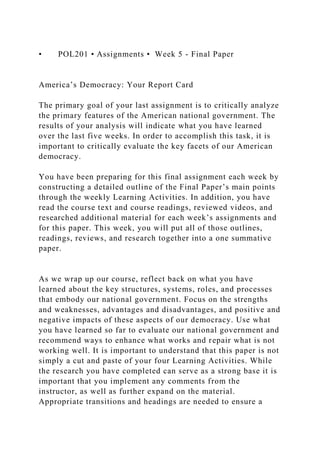 • POL201 • Assignments • Week 5 - Final Paper
America’s Democracy: Your Report Card
The primary goal of your last assignment is to critically analyze
the primary features of the American national government. The
results of your analysis will indicate what you have learned
over the last five weeks. In order to accomplish this task, it is
important to critically evaluate the key facets of our American
democracy.
You have been preparing for this final assignment each week by
constructing a detailed outline of the Final Paper’s main points
through the weekly Learning Activities. In addition, you have
read the course text and course readings, reviewed videos, and
researched additional material for each week’s assignments and
for this paper. This week, you will put all of those outlines,
readings, reviews, and research together into a one summative
paper.
As we wrap up our course, reflect back on what you have
learned about the key structures, systems, roles, and processes
that embody our national government. Focus on the strengths
and weaknesses, advantages and disadvantages, and positive and
negative impacts of these aspects of our democracy. Use what
you have learned so far to evaluate our national government and
recommend ways to enhance what works and repair what is not
working well. It is important to understand that this paper is not
simply a cut and paste of your four Learning Activities. While
the research you have completed can serve as a strong base it is
important that you implement any comments from the
instructor, as well as further expand on the material.
Appropriate transitions and headings are needed to ensure a
 