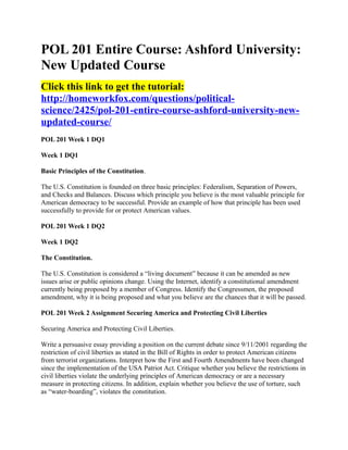 POL 201 Entire Course: Ashford University:
New Updated Course
Click this link to get the tutorial:
http://homeworkfox.com/questions/political-
science/2425/pol-201-entire-course-ashford-university-new-
updated-course/
POL 201 Week 1 DQ1

Week 1 DQ1

Basic Principles of the Constitution.

The U.S. Constitution is founded on three basic principles: Federalism, Separation of Powers,
and Checks and Balances. Discuss which principle you believe is the most valuable principle for
American democracy to be successful. Provide an example of how that principle has been used
successfully to provide for or protect American values.

POL 201 Week 1 DQ2

Week 1 DQ2

The Constitution.

The U.S. Constitution is considered a “living document” because it can be amended as new
issues arise or public opinions change. Using the Internet, identify a constitutional amendment
currently being proposed by a member of Congress. Identify the Congressmen, the proposed
amendment, why it is being proposed and what you believe are the chances that it will be passed.

POL 201 Week 2 Assignment Securing America and Protecting Civil Liberties

Securing America and Protecting Civil Liberties.

Write a persuasive essay providing a position on the current debate since 9/11/2001 regarding the
restriction of civil liberties as stated in the Bill of Rights in order to protect American citizens
from terrorist organizations. Interpret how the First and Fourth Amendments have been changed
since the implementation of the USA Patriot Act. Critique whether you believe the restrictions in
civil liberties violate the underlying principles of American democracy or are a necessary
measure in protecting citizens. In addition, explain whether you believe the use of torture, such
as “water-boarding”, violates the constitution.
 