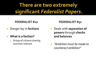 FEDERALIST #10
 Danger lay in factions
 What is a faction?
 Group of citizens sharing
common interest
FEDERALIST #51
 Deals with separation of
powers through checks
and balances
 “Ambition must be made to
counteract ambition”
 