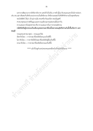 31
มหายานพัฒนามาจากลัทธิอาจริยวาท แพร่เข้าไปในจีน เกาหลี ญี่ปุ่น ทิเบตและแตกเป็นนิกายย่อยๆ
เช่น เชน สุขาวดีผสมกับลัทธิบอนปะกลายเป็นลัทธิลามะ ลัทธิลามะผสมกับลัทธิศักติกลายเป็นพุทธตันตระ
พระโพธิสัตว์ ได้แก่ เจ้าแม่กวนอิม พระศรีอาริยเมตไตร พระมัญชุศรี
ศาสนาพุทธมองว่าสติปัญญาและความเฉลียวฉลาดแต่ละคนมีไม่เท่ากัน
ความเสมอภาคในพุทธศาสนาคือ ความเสมอภาคในการประพฤติธรรม
กษัตริย์หรือผู้ปกครองเป็นเพียงบุคคลธรรมดาที่คนทั้งหลายสมมุติหรือร่วมกันตั้งขึ้นเรียกว่า มหา
สมมุติ
ประมุขของศาสนาพุทธ = ธรรมและวินัย
อัตตาธิปไตย = การทาสมาธิโดยยึดถือตนเองเป็นที่ตั้ง
โลกาธิปไตย = การทาจิตให้เป็นสมาธิโดยยึดถือผู้อื่นเป็นที่ตั้ง
ธรรมาธิปไตย = การทาสมาธิโดยยึดถือธรรมะเป็นที่ตั้ง
***** แล้วก็ไปดูตาแหน่งของคณะสงฆ์ไทยในปัจจุบันไว้ด้วยนะ *****
 