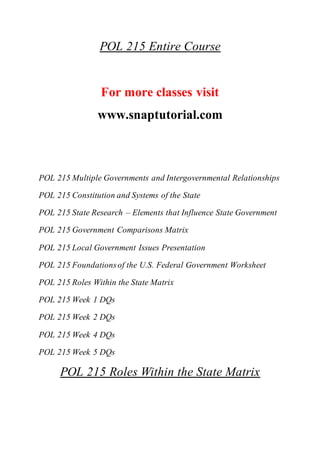 POL 215 Entire Course
For more classes visit
www.snaptutorial.com
POL 215 Multiple Governments and Intergovernmental Relationships
POL 215 Constitution and Systems of the State
POL 215 State Research – Elements that Influence State Government
POL 215 Government Comparisons Matrix
POL 215 Local Government Issues Presentation
POL 215 Foundationsof the U.S. Federal Government Worksheet
POL 215 Roles Within the State Matrix
POL 215 Week 1 DQs
POL 215 Week 2 DQs
POL 215 Week 4 DQs
POL 215 Week 5 DQs
POL 215 Roles Within the State Matrix
 