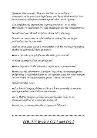 Consider this scenario: You are working as an aide for a
representative in your state legislature, and he or she has asked you
for a summary of information on a particular interest group.
Use the following instructions to prepare your 10- to 15-slide
Microsoft® PowerPoint® or Prezi presentation to the representative:
Identify and provide a description of one interest group.
Discuss its connection or relationship to each of the two major
political parties in your state.
Analyze the interest group’s relationship with the two major political
parties by addressing these questions:
 How does the group influence the state government?
 What techniques does the group use?
 How important is the interest group to your representative?
Summarize the information you found regarding this interest group
and provide a recommendation to the representative for responding to
the issue with which the interest group is most concerned.
Include speaker notes.
 For Local Campus, deliver a 10- to 15-minute oral presentation
accompanied by your slides or multimedia.
 For Online Campus, provide detailed speaker notes in the
presentation file or in a separate document.
Submit your assignment to the Assignment Files tab.
*******************************************************
POL 215 Week 4 DQ 1 and DQ 2
 