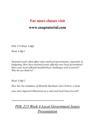 For more classes visit
www.snaptutorial.com
POL 215 Week 4 DQs
Week 4 DQ 1
National events often affect state and local governments, especially in
budgeting. How have national events affected your local government?
Have your local officials handled these challenges well or poorly?
Why do you think so?
Week 4 DQ 2
How has the candidacy of Michelle Bachman who I believe is from
your state impacted Minnesota on a state and local basis if at all?
*******************************************************
POL 215 Week 4 Local Government Issues
Presentation
 