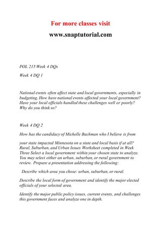 For more classes visit
www.snaptutorial.com
POL 215 Week 4 DQs
Week 4 DQ 1
National events often affect state and local governments, especially in
budgeting. How have national events affected your local government?
Have your local officials handled these challenges well or poorly?
Why do you think so?
Week 4 DQ 2
How has the candidacy of Michelle Bachman who I believe is from
your state impacted Minnesota on a state and local basis if at all?
Rural, Suburban, and Urban Issues Worksheet completed in Week
Three Select a local government within your chosen state to analyze.
You may select either an urban, suburban, or rural government to
review. Prepare a presentation addressing the following:
Describe which area you chose: urban, suburban, or rural.
Describe the local form of government and identify the major elected
officials of your selected area.
Identify the major public policy issues, current events, and challenges
this government faces and analyze one in depth.
 