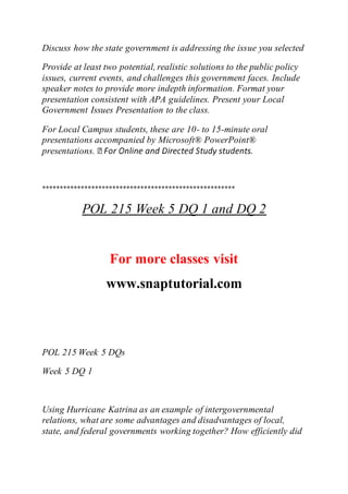 Discuss how the state government is addressing the issue you selected
Provide at least two potential, realistic solutions to the public policy
issues, current events, and challenges this government faces. Include
speaker notes to provide more indepth information. Format your
presentation consistent with APA guidelines. Present your Local
Government Issues Presentation to the class.
For Local Campus students, these are 10- to 15-minute oral
presentations accompanied by Microsoft® PowerPoint®
presentations.
*******************************************************
POL 215 Week 5 DQ 1 and DQ 2
For more classes visit
www.snaptutorial.com
POL 215 Week 5 DQs
Week 5 DQ 1
Using Hurricane Katrina as an example of intergovernmental
relations, what are some advantages and disadvantages of local,
state, and federal governments working together? How efficiently did
 