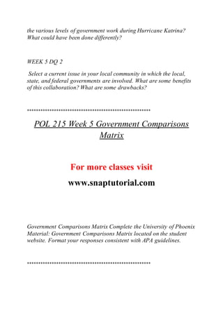 the various levels of government work during Hurricane Katrina?
What could have been done differently?
WEEK 5 DQ 2
Select a current issue in your local community in which the local,
state, and federal governments are involved. What are some benefits
of this collaboration? What are some drawbacks?
*******************************************************
POL 215 Week 5 Government Comparisons
Matrix
For more classes visit
www.snaptutorial.com
Government Comparisons Matrix Complete the University of Phoenix
Material: Government Comparisons Matrix located on the student
website. Format your responses consistent with APA guidelines.
*******************************************************
 