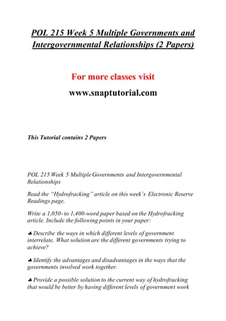 POL 215 Week 5 Multiple Governments and
Intergovernmental Relationships (2 Papers)
For more classes visit
www.snaptutorial.com
This Tutorial contains 2 Papers
POL 215 Week 5 Multiple Governments and Intergovernmental
Relationships
Read the “Hydrofracking” article on this week’s Electronic Reserve
Readings page.
Write a 1,050- to 1,400-word paper based on the Hydrofracking
article. Include the following points in your paper:
 Describe the ways in which different levels of government
interrelate. What solution are the different governments trying to
achieve?
 Identify the advantages and disadvantages in the ways that the
governments involved work together.
 Provide a possible solution to the current way of hydrofracking
that would be better by having different levels of government work
 