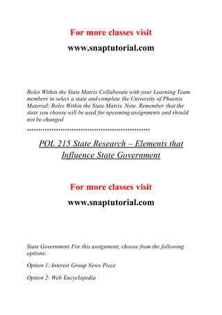 For more classes visit
www.snaptutorial.com
Roles Within the State Matrix Collaborate with your Learning Team
members to select a state and complete the University of Phoenix
Material: Roles Within the State Matrix. Note. Remember that the
state you choose will be used for upcoming assignments and should
not be changed
*******************************************************
POL 215 State Research – Elements that
Influence State Government
For more classes visit
www.snaptutorial.com
State Government For this assignment, choose from the following
options:
Option 1: Interest Group News Piece
Option 2: Web Encyclopedia
 