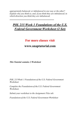appropriately balanced, or imbalanced in one way or the other?
Explain why you think so, and, if you think they are imbalanced, in
which direction you think they are imbalanced.
*******************************************************
POL 215 Week 1 Foundations of the U.S.
Federal Government Worksheet (2 Set)
For more classes visit
www.snaptutorial.com
This Tutorial contains 2 Worksheet
POL 215 Week 1 Foundationsof the U.S. Federal Government
Worksheet
Complete the Foundationsof the U.S. Federal Government
Worksheet.
Submit your worksheet to the Assignment Files tab.
Foundationsof the U.S. Federal Government Worksheet
 