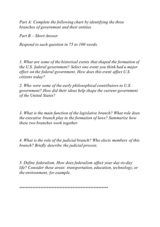Part A: Complete the following chart by identifying the three
branches of government and their entities.
Part B – Short Answer
Respond to each question in 75 to 100 words.
1. What are some of the historical events that shaped the formation of
the U.S. federal government? Select one event you think had a major
effect on the federal government. How does this event affect U.S.
citizens today?
2. Who were some of the early philosophical contributors to U.S.
government? How did their ideas help shape the current government
of the United States?
3. What is the main function of the legislative branch? What role does
the executive branch play in the formation of laws? Summarize how
these two branches work together.
4. What is the role of the judicial branch? Who elects members of this
branch? Briefly describe the judicial process.
5. Define federalism. How does federalism affect your day-to-day
life? Consider these areas: transportation, education, technology, or
the environment, for example.
*******************************************************
 