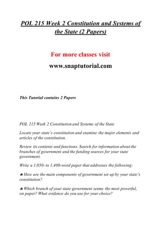 POL 215 Week 2 Constitution and Systems of
the State (2 Papers)
For more classes visit
www.snaptutorial.com
This Tutorial contains 2 Papers
POL 215 Week 2 Constitution and Systems of the State
Locate your state’s constitution and examine the major elements and
articles of the constitution.
Review its contents and functions. Search for information about the
branches of government and the funding sources for your state
government.
Write a 1,050- to 1,400-word paper that addresses the following:
 How are the main components of government set up by your state’s
constitution?
 Which branch of your state government seems the most powerful,
on paper? What evidence do you use for your choice?
 