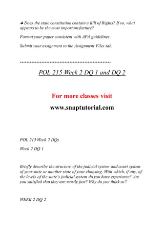  Does the state constitution contain a Bill of Rights? If so, what
appears to be the most important feature?
Format your paper consistent with APA guidelines.
Submit your assignment to the Assignment Files tab.
*******************************************************
POL 215 Week 2 DQ 1 and DQ 2
For more classes visit
www.snaptutorial.com
POL 215 Week 2 DQs
Week 2 DQ 1
Briefly describe the structure of the judicial system and court system
of your state or another state of your choosing. With which, if any, of
the levels of the state’s judicial system do you have experience? Are
you satisfied that they are mostly just? Why do you think so?
WEEK 2 DQ 2
 