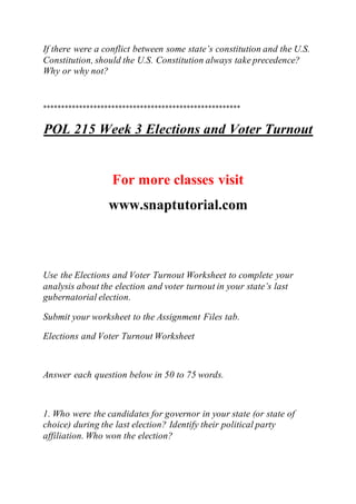 If there were a conflict between some state’s constitution and the U.S.
Constitution, should the U.S. Constitution always take precedence?
Why or why not?
*******************************************************
POL 215 Week 3 Elections and Voter Turnout
For more classes visit
www.snaptutorial.com
Use the Elections and Voter Turnout Worksheet to complete your
analysis about the election and voter turnout in your state’s last
gubernatorial election.
Submit your worksheet to the Assignment Files tab.
Elections and Voter Turnout Worksheet
Answer each question below in 50 to 75 words.
1. Who were the candidates for governor in your state (or state of
choice) during the last election? Identify their political party
affiliation. Who won the election?
 