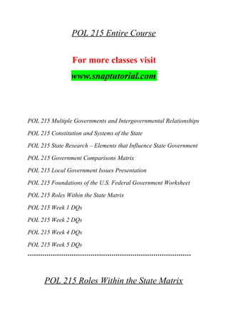 POL 215 Entire Course
For more classes visit
www.snaptutorial.com
POL 215 Multiple Governments and Intergovernmental Relationships
POL 215 Constitution and Systems of the State
POL 215 State Research – Elements that Influence State Government
POL 215 Government Comparisons Matrix
POL 215 Local Government Issues Presentation
POL 215 Foundations of the U.S. Federal Government Worksheet
POL 215 Roles Within the State Matrix
POL 215 Week 1 DQs
POL 215 Week 2 DQs
POL 215 Week 4 DQs
POL 215 Week 5 DQs
******************************************************************************
POL 215 Roles Within the State Matrix
 