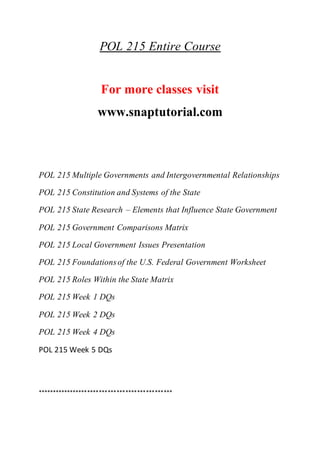 POL 215 Entire Course
For more classes visit
www.snaptutorial.com
POL 215 Multiple Governments and Intergovernmental Relationships
POL 215 Constitution and Systems of the State
POL 215 State Research – Elements that Influence State Government
POL 215 Government Comparisons Matrix
POL 215 Local Government Issues Presentation
POL 215 Foundationsof the U.S. Federal Government Worksheet
POL 215 Roles Within the State Matrix
POL 215 Week 1 DQs
POL 215 Week 2 DQs
POL 215 Week 4 DQs
POL 215 Week 5 DQs
**********************************************
 