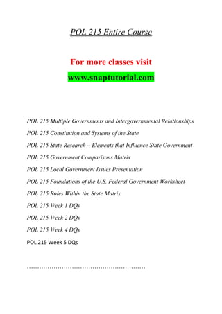 POL 215 Entire Course
For more classes visit
www.snaptutorial.com
POL 215 Multiple Governments and Intergovernmental Relationships
POL 215 Constitution and Systems of the State
POL 215 State Research – Elements that Influence State Government
POL 215 Government Comparisons Matrix
POL 215 Local Government Issues Presentation
POL 215 Foundations of the U.S. Federal Government Worksheet
POL 215 Roles Within the State Matrix
POL 215 Week 1 DQs
POL 215 Week 2 DQs
POL 215 Week 4 DQs
POL 215 Week 5 DQs
**********************************************************
 