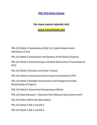 POL 215 Entire Course
For more course tutorials visit
www.tutorialrank.com
POL 215 Week 1 Foundations of the U.S. Federal Government
Worksheet (2 Set)
POL 215 Week 2 Constitution and Systems of the State (2 Papers)
POL 215 Week 3 Interest Groups and State Government Presentation (2
PPT)
POL 215 Week 3 Elections and Voter Turnout
POL 215 Week 4 Local Government Issues Presentation (2 PPT)
POL 215 Week 5 Multiple Governments and Intergovernmental
Relationships (2 Papers)
POL 215 Week 5 Government Comparisons Matrix
POL 215 State Research – Elements that Influence State Government
POL 215 Roles Within the State Matrix
POL 215 Week 1 DQ 1 and DQ 2
POL 215 Week 2 DQ 1 and DQ 2
 