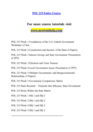 POL 215 Entire Course
For more course tutorials visit
www.newtonhelp.com
POL 215 Week 1 Foundations of the U.S. Federal Government
Worksheet (2 Set)
POL 215 Week 2 Constitution and Systems of the State (2 Papers)
POL 215 Week 3 Interest Groups and State Government Presentation
(2 PPT)
POL 215 Week 3 Elections and Voter Turnout
POL 215 Week 4 Local Government Issues Presentation (2 PPT)
POL 215 Week 5 Multiple Governments and Intergovernmental
Relationships (2 Papers)
POL 215 Week 5 Government Comparisons Matrix
POL 215 State Research – Elements that Influence State Government
POL 215 Roles Within the State Matrix
POL 215 Week 1 DQ 1 and DQ 2
POL 215 Week 2 DQ 1 and DQ 2
POL 215 Week 4 DQ 1 and DQ 2
POL 215 Week 5 DQ 1 and DQ 2
=====================================
 