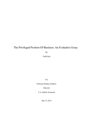 The Privileged Position Of Business: An Evaluative Essay
                              By

                          Todd Julie




                              For

                    Professor Rodney Haddow

                           POL224

                     T.A. Gabriel Arsenault



                         Mar.13, 2012
 