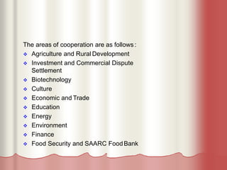 The areas of cooperation are as follows:
 Agriculture and Rural Development
 Investment and Commercial Dispute
Settlement
 Biotechnology
 Culture
 Economic and Trade
 Education
 Energy
 Environment
 Finance
 Food Security and SAARC FoodBank
 