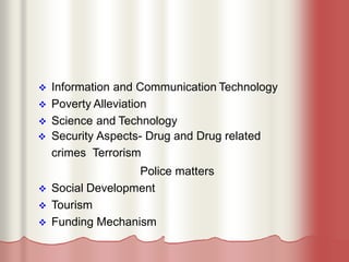  Information and Communication Technology
 Poverty Alleviation
 Science and Technology
 Security Aspects- Drug and Drug related
crimes Terrorism
Police matters
 Social Development
 Tourism
 Funding Mechanism
 