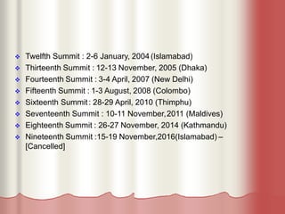  Twelfth Summit : 2-6 January, 2004 (Islamabad)
 Thirteenth Summit : 12-13 November, 2005 (Dhaka)
 Fourteenth Summit : 3-4 April, 2007 (New Delhi)
 Fifteenth Summit : 1-3 August, 2008 (Colombo)
 Sixteenth Summit: 28-29 April, 2010 (Thimphu)
 Seventeenth Summit : 10-11 November,2011 (Maldives)
 Eighteenth Summit : 26-27 November, 2014 (Kathmandu)
 Nineteenth Summit :15-19 November,2016(Islamabad) –
[Cancelled]
 