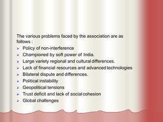 The various problems faced by the association are as
follows :
 Policy of non-interference
 Championed by soft power of India.
 Large variety regional and cultural differences.
 Lack of financial resources and advancedtechnologies
 Bilateral dispute and differences.
 Political instability
 Geopolitical tensions
 Trust deficit and lack of socialcohesion
 Global challenges
 