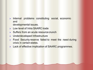  Internal problems constituting social, economic
and
developmental issues.
 Low level of Intra SAARC trade
 Suffers from an acute resourcecrunch
 Underdeveloped Infrastructure
 Food Security reserve failed to meet the need during
crisis in certain states.
 Lack of effective implication of SAARC programmes.
 