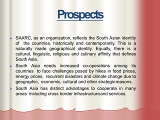 Prospects
 SAARC, as an organization, reflects the South Asian identity
of the countries, historically and contemporarily. This is a
naturally made geographical identity. Equally, there is a
cultural, linguistic, religious and culinary affinity that defines
South Asia.
 South Asia needs increased co-operations among its
countries to face challenges posed by hikes in food prices,
energy prices, recurrent disasters and climate change due to
geographic, economic, cultural and other strategicreasons.
 South Asia has distinct advantages to cooperate in many
areas including cross border infrastructureand services.
 