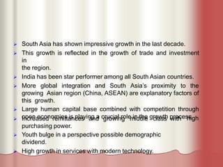  South Asia has shown impressive growth in the last decade.
 This growth is reflected in the growth of trade and investment
in
the region.
 India has been star performer among all South Asian countries.
 More global integration and South Asia’s proximity to the
growing Asian region (China, ASEAN) are explanatory factors of
this growth.
 Large human capital base combined with competition through
open economies is playing a crucial role in the growth process.
high
 Increased remittances and growing middle class with
purchasing power.
 Youth bulge in a perspective possible demographic
dividend.
 High growth in services with modern technology.
 