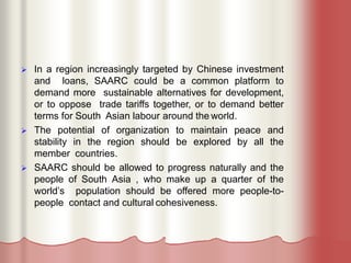  In a region increasingly targeted by Chinese investment
and loans, SAARC could be a common platform to
demand more sustainable alternatives for development,
or to oppose trade tariffs together, or to demand better
terms for South Asian labour around the world.
 The potential of organization to maintain peace and
stability in the region should be explored by all the
member countries.
 SAARC should be allowed to progress naturally and the
people of South Asia , who make up a quarter of the
world’s population should be offered more people-to-
people contact and cultural cohesiveness.
 